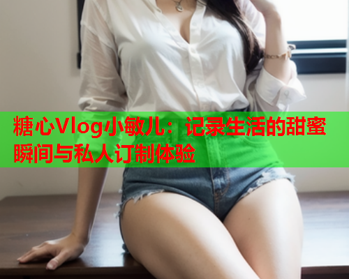糖心Vlog小敏儿：记录生活的甜蜜瞬间与私人订制体验