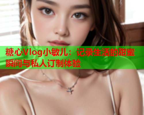 糖心Vlog小敏儿：记录生活的甜蜜瞬间与私人订制体验  第2张