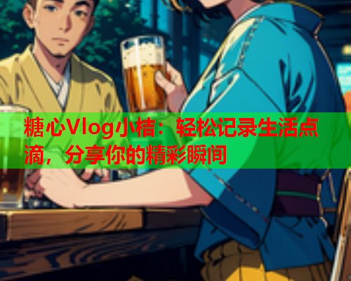 糖心Vlog小桔：轻松记录生活点滴，分享你的精彩瞬间