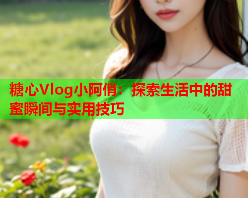 糖心Vlog小阿俏：探索生活中的甜蜜瞬间与实用技巧