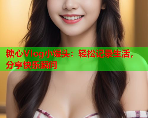 糖心Vlog小馒头：轻松记录生活，分享快乐瞬间