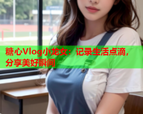糖心Vlog小龙女：记录生活点滴，分享美好瞬间