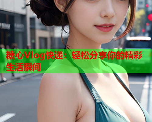 糖心Vlog快递：轻松分享你的精彩生活瞬间