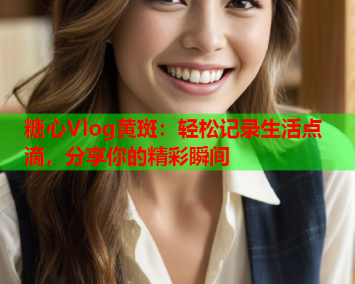 糖心Vlog黄斑：轻松记录生活点滴，分享你的精彩瞬间