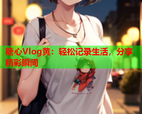 糖心Vlog黄：轻松记录生活，分享精彩瞬间