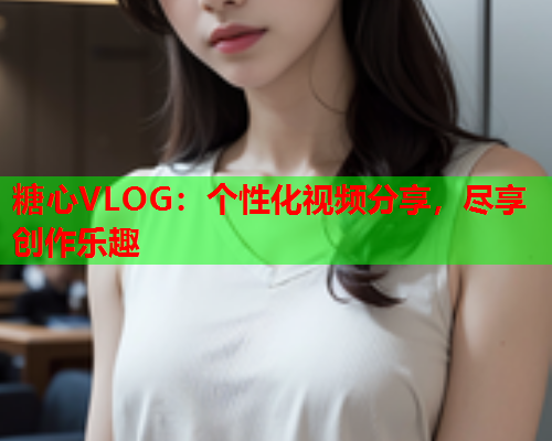 糖心VLOG：个性化视频分享，尽享创作乐趣