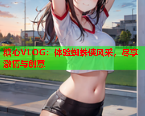 糖心VLOG：体验蜘蛛侠风采，尽享激情与创意