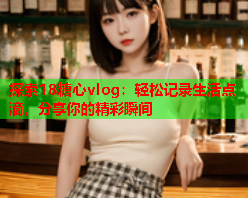 探索18糖心vlog：轻松记录生活点滴，分享你的精彩瞬间  第2张