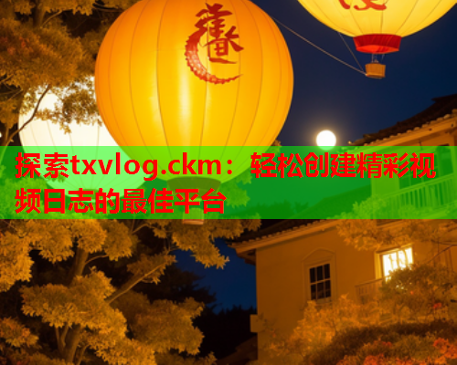 探索txvlog.ckm：轻松创建精彩视频日志的最佳平台