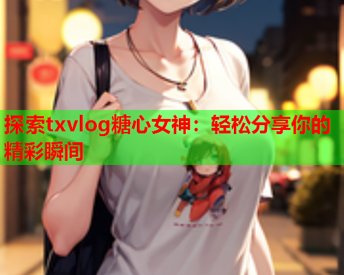 探索txvlog糖心女神：轻松分享你的精彩瞬间
