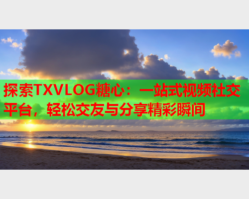 探索TXVLOG糖心：一站式视频社交平台，轻松交友与分享精彩瞬间
