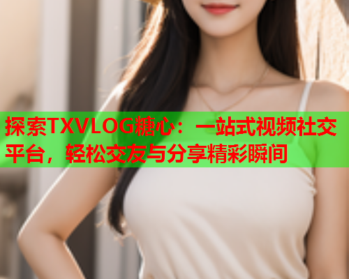 探索TXVLOG糖心：一站式视频社交平台，轻松交友与分享精彩瞬间  第2张