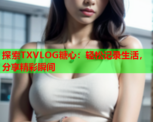 探索TXVLOG糖心：轻松记录生活，分享精彩瞬间