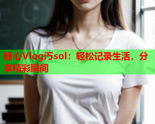 糖心Vlog汅sol：轻松记录生活，分享精彩瞬间
