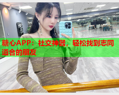 糖心APP：社交神器，轻松找到志同道合的朋友