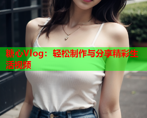 糖心Vlog：轻松制作与分享精彩生活视频