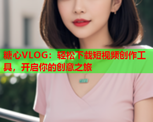 糖心VLOG：轻松下载短视频创作工具，开启你的创意之旅  第2张