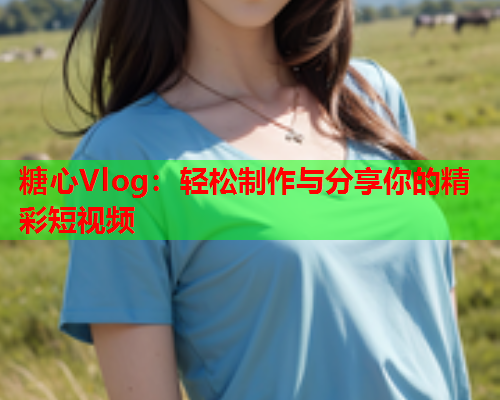 糖心Vlog：轻松制作与分享你的精彩短视频