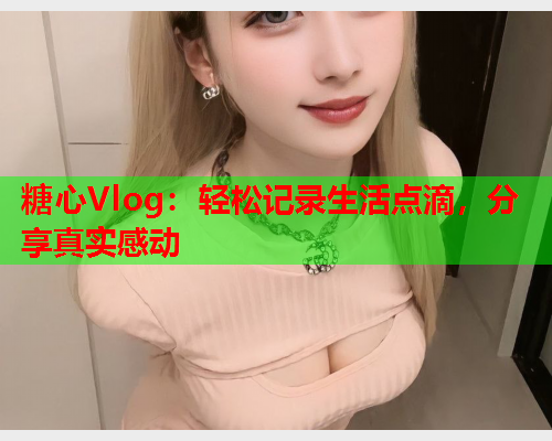 糖心Vlog：轻松记录生活点滴，分享真实感动