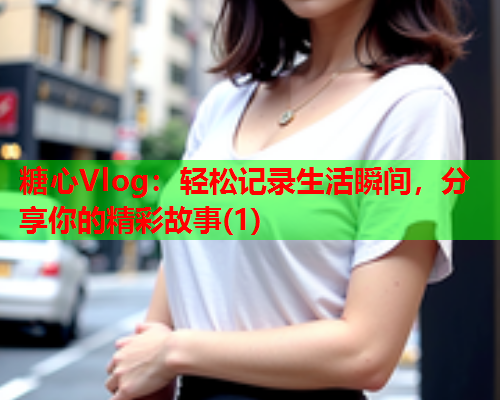 糖心Vlog：轻松记录生活瞬间，分享你的精彩故事(1)