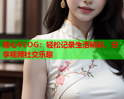 糖心VLOG：轻松记录生活精彩，分享视频社交乐趣