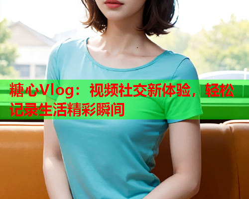 糖心Vlog：视频社交新体验，轻松记录生活精彩瞬间