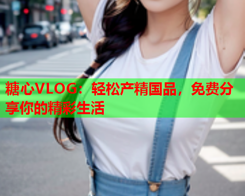 糖心VLOG：轻松产精国品，免费分享你的精彩生活