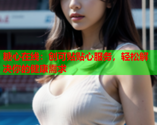 糖心在线：创可贴贴心服务，轻松解决你的健康需求