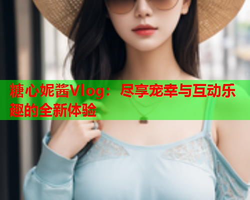 糖心妮酱Vlog：尽享宠幸与互动乐趣的全新体验  第2张