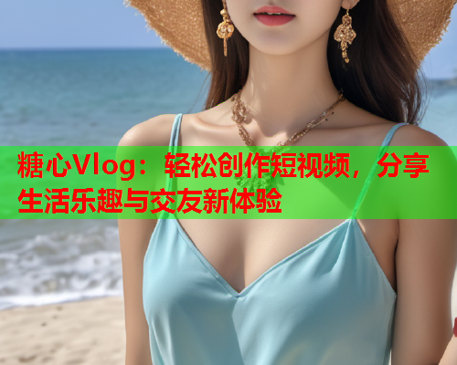 糖心Vlog：轻松创作短视频，分享生活乐趣与交友新体验