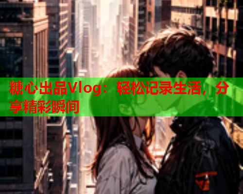 糖心出品Vlog：轻松记录生活，分享精彩瞬间