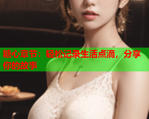 糖心章节：轻松记录生活点滴，分享你的故事