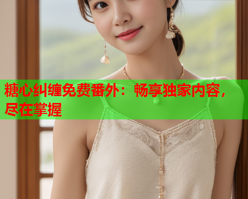 糖心纠缠免费番外：畅享独家内容，尽在掌握