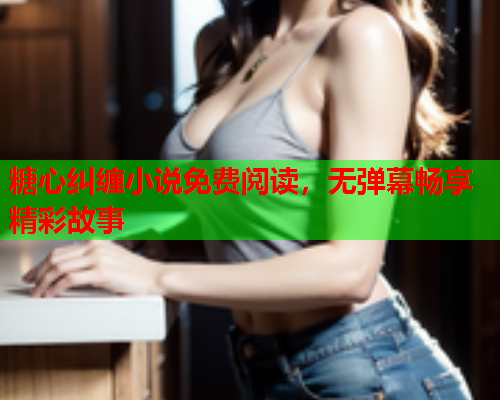 糖心纠缠小说免费阅读，无弹幕畅享精彩故事