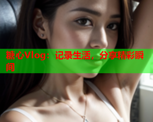糖心Vlog：记录生活，分享精彩瞬间
