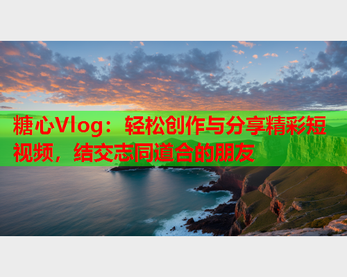 糖心Vlog：轻松创作与分享精彩短视频，结交志同道合的朋友