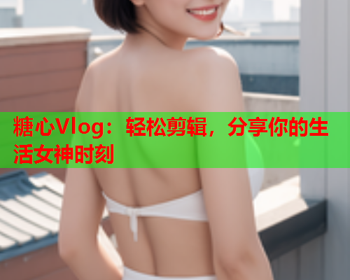 糖心Vlog：轻松剪辑，分享你的生活女神时刻