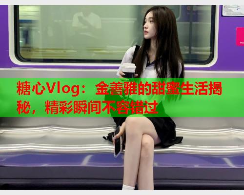 糖心Vlog：金善雅的甜蜜生活揭秘，精彩瞬间不容错过
