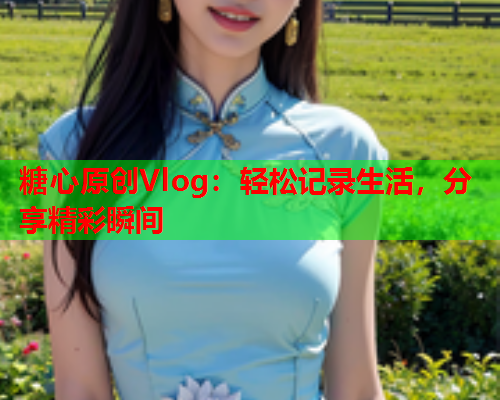 糖心原创Vlog：轻松记录生活，分享精彩瞬间
