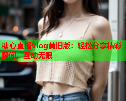 糖心直播vlog黄旧版：轻松分享精彩瞬间，互动无限