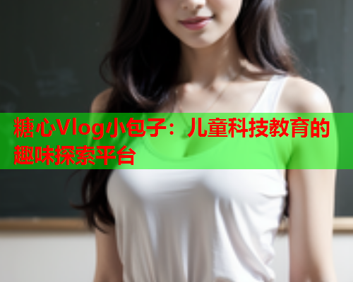 糖心Vlog小包子：儿童科技教育的趣味探索平台