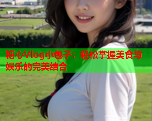 糖心Vlog小包子：轻松掌握美食与娱乐的完美结合