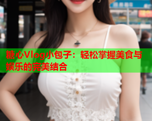 糖心Vlog小包子：轻松掌握美食与娱乐的完美结合  第2张