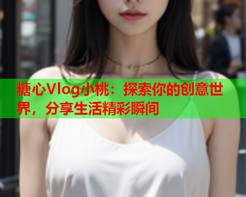糖心Vlog小桃：探索你的创意世界，分享生活精彩瞬间