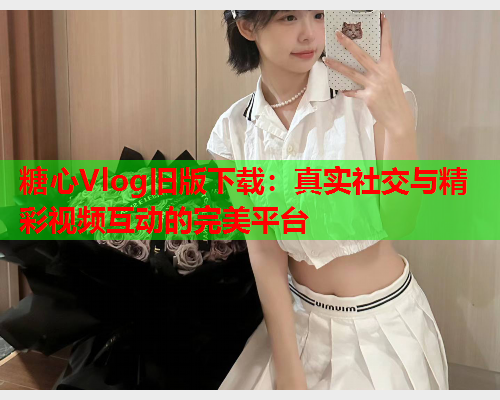 糖心Vlog旧版下载：真实社交与精彩视频互动的完美平台