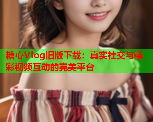 糖心Vlog旧版下载：真实社交与精彩视频互动的完美平台  第2张