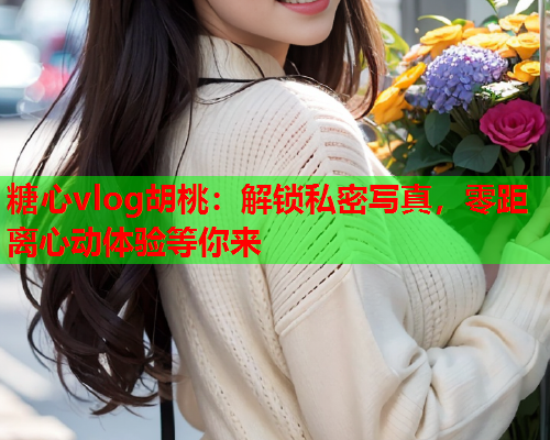 糖心vlog胡桃：解锁私密写真，零距离心动体验等你来