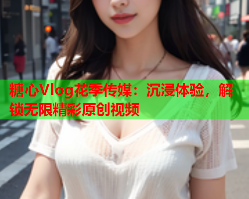 糖心Vlog花季传媒：沉浸体验，解锁无限精彩原创视频