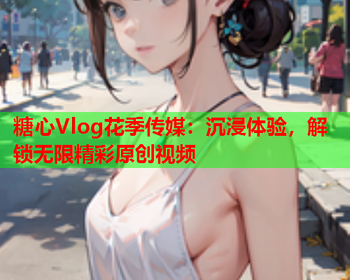 糖心Vlog花季传媒：沉浸体验，解锁无限精彩原创视频  第2张
