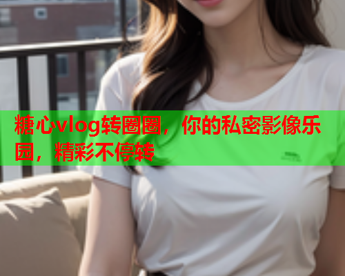 糖心vlog转圈圈，你的私密影像乐园，精彩不停转
